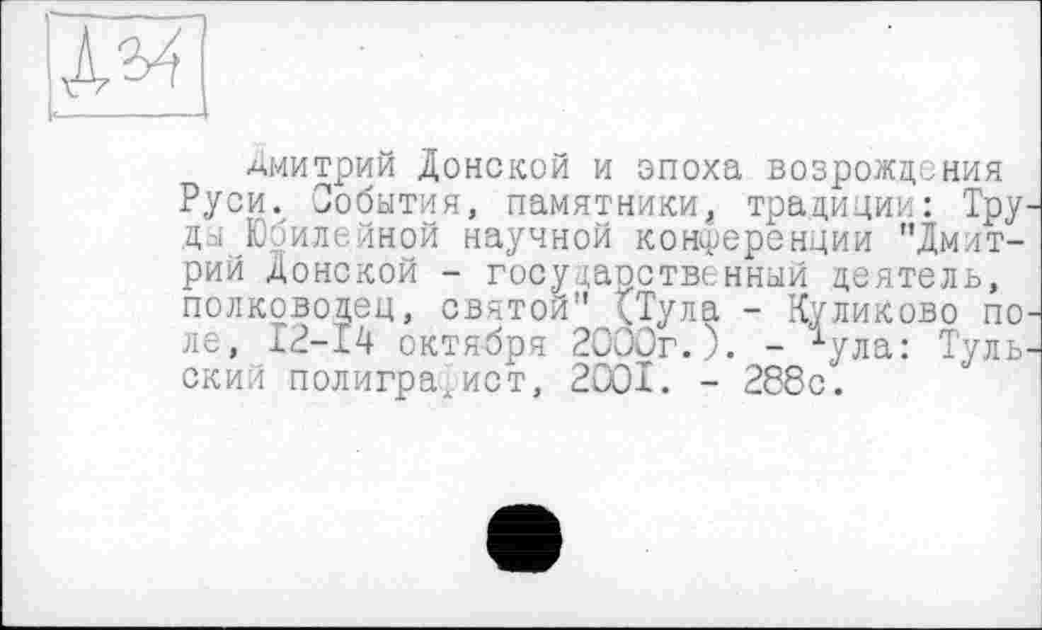 ﻿Дмитрий Донской и эпоха возрождения Руси. События, памятникитрадиции: Тру ды Юбилейной научной конференции "Дмитрий Донской - государственный деятель, полководец, святой" (Тула - Куликово по ле, 12-14 октября 2ОООг.). - ^ула: Туль ский полиграфист, 2001. - 288с.